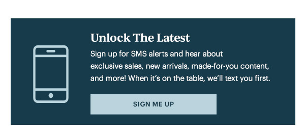 Unlock The Latest  Sign up for SMS alerts and hear about exclusive sales, new arrivals, made-for-you content, and more! When it's on the table, we'll text you first.   [SIGN ME UP]