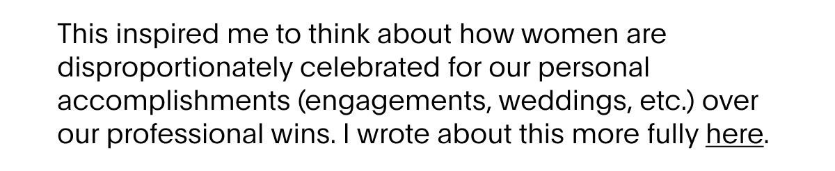 This inspired me to think about how women are disproportionately celebrated for our personal accomplishments (engagements, weddings, etc.) over our professional wins.