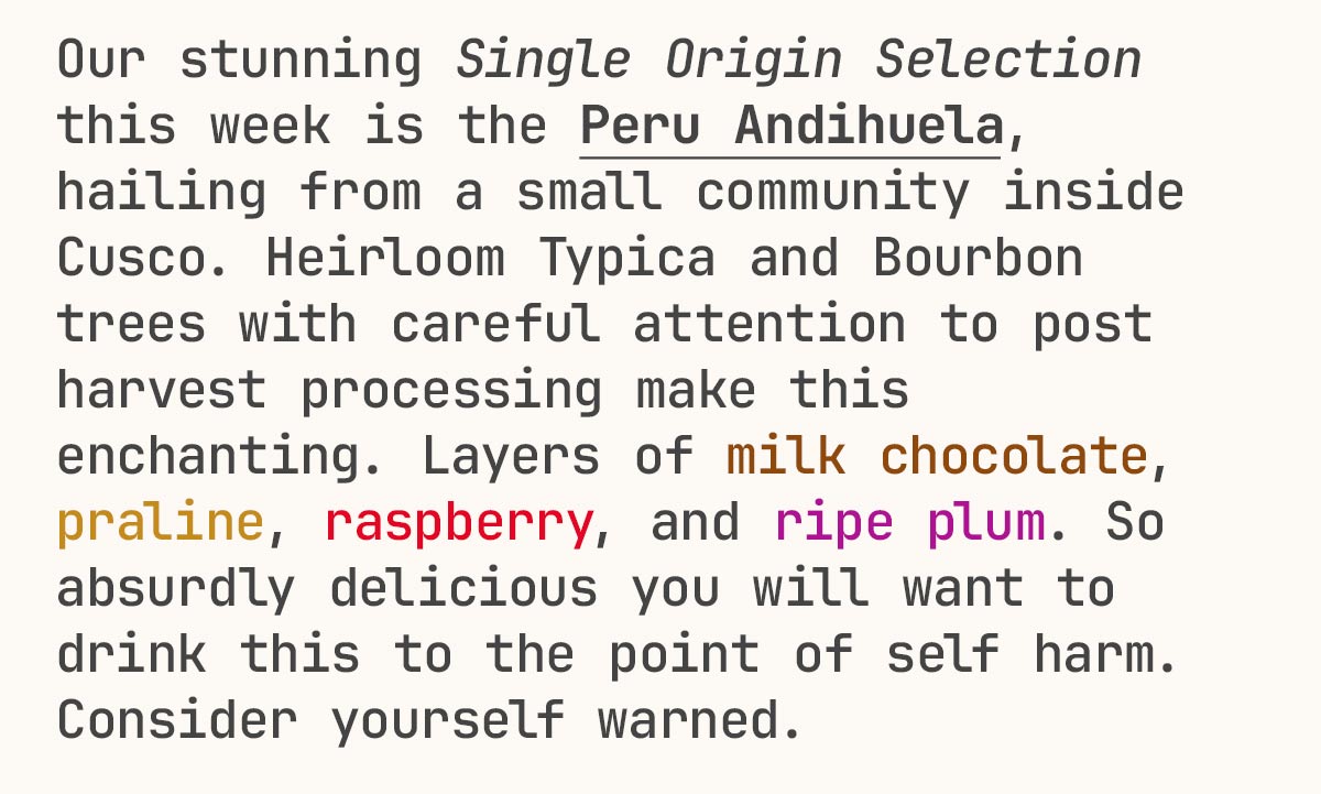 Our stunning Single Origin Selection this week is the Peru Andihuela, hailing from a small community inside Cusco. Heirloom Typica and Bourbon trees with careful attention to post harvest processing make this enchanting. Layers of milk chocolate, praline, raspberry, and ripe plum. So absurdly delicious you will want to drink this to the point of self harm. Consider yourself warned.