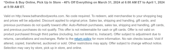 *Online & Buy Online, Pick Up In Store - 40% Off Everything on March 31, 2024 at 6:00 AM ET to April 1, 2024 at 5:59 AM ET.   Valid on http://www.bathandbodyworks.com. No code required. To redeem, add merchandise to your shopping bag and prices will be adjusted. Discount applied to original price. Sales tax, shipping and handling, gift cards, and previous purchases do not qualify toward offer. Auto-Refresh purchases, sales tax, shipping and handling, gift cards, and previous purchases do not qualify. This offer is not redeemable for cash or gift cards. Offer is not valid on product purchased through third parties (including, but not limited to, Instacart). Offer subject to adjustment due to returns, cancellations and exchanges. Refer to the return policy for more
 information. No rain checks issued. Void if altered, copied, transferred, auctioned or sold. Other restrictions may apply. Offer subject to change without notice. Selection may vary by store, pick up in store, and online.