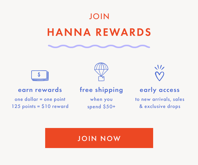 JOIN | HANNA REWARDS | earn rewards | one dollar = one point | 125 points = $10 reward | free shipping | when you | spend $50+ | early access | to new arrivals, sales | & exclusive drops | JOIN NOW