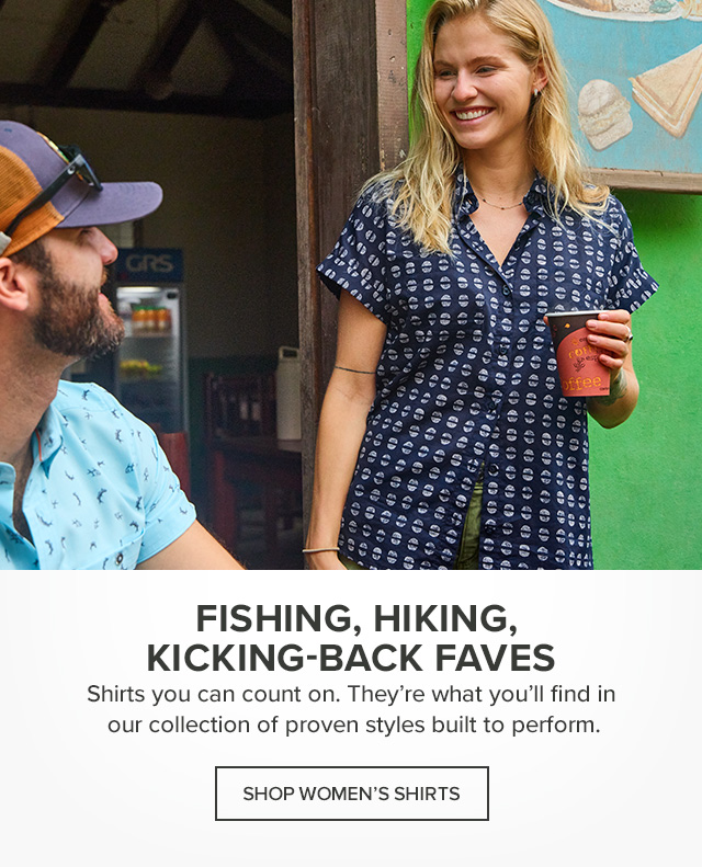 Women's Shirts Fishing, Hiking, Kicking-Back Faves Technical performance, laid-back comfort, and a fit you'll love. Get it all in the shirts you'll live in all season long.