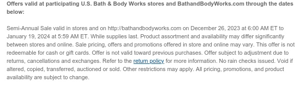 Offers valid at participating U.S. Bath & Body Works stores and BathandBodyWorks.com through the dates below:   Semi-Annual Sale valid in stores and on http://bathandbodyworks.com on December 26, 2023 at 6:00 AM ET to January 19, 2024 at 5:59 AM ET. While supplies last. Product assortment and availability may differ significantly between stores and online. Sale pricing, offers and promotions offered in store and online may vary. This offer is not redeemable for cash or gift cards. Offer is not valid toward previous purchases. Offer subject to adjustment due to returns, cancellations and exchanges. Refer to the return policy for more information. No rain checks issued. Void if altered, copied, transferred, auctioned or sold. Other restrictions may apply. All pricing,
 promotions, and product availability are subject to change.