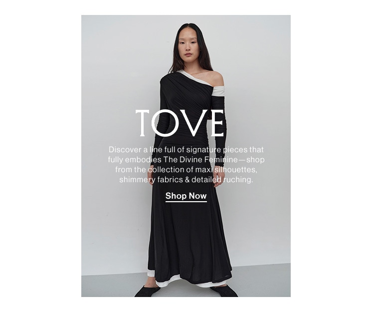 Tove. Discover a line full of signature pieces that fully embodies The Divine Feminine—shop from the collection of maxi silhouettes, shimmery fabrics & detailed ruching. Shop Now