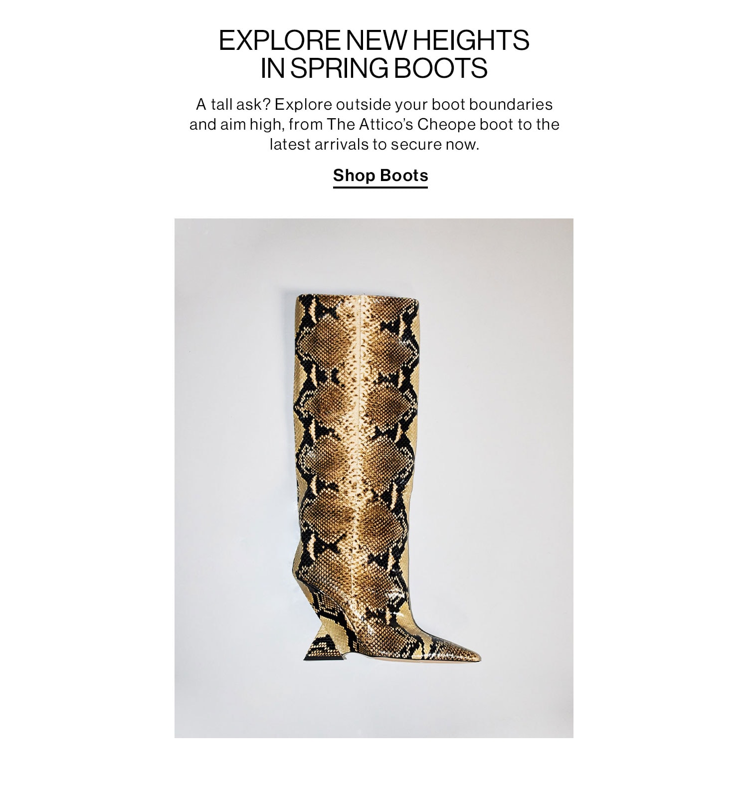 EXPLORE NEW HEIGHTS IN SPRING BOOTS. A tall ask? Explore outside your boot boundaries and aim high, from The Attico’s Cheope boot to the latest arrivals to secure now. Shop Boots