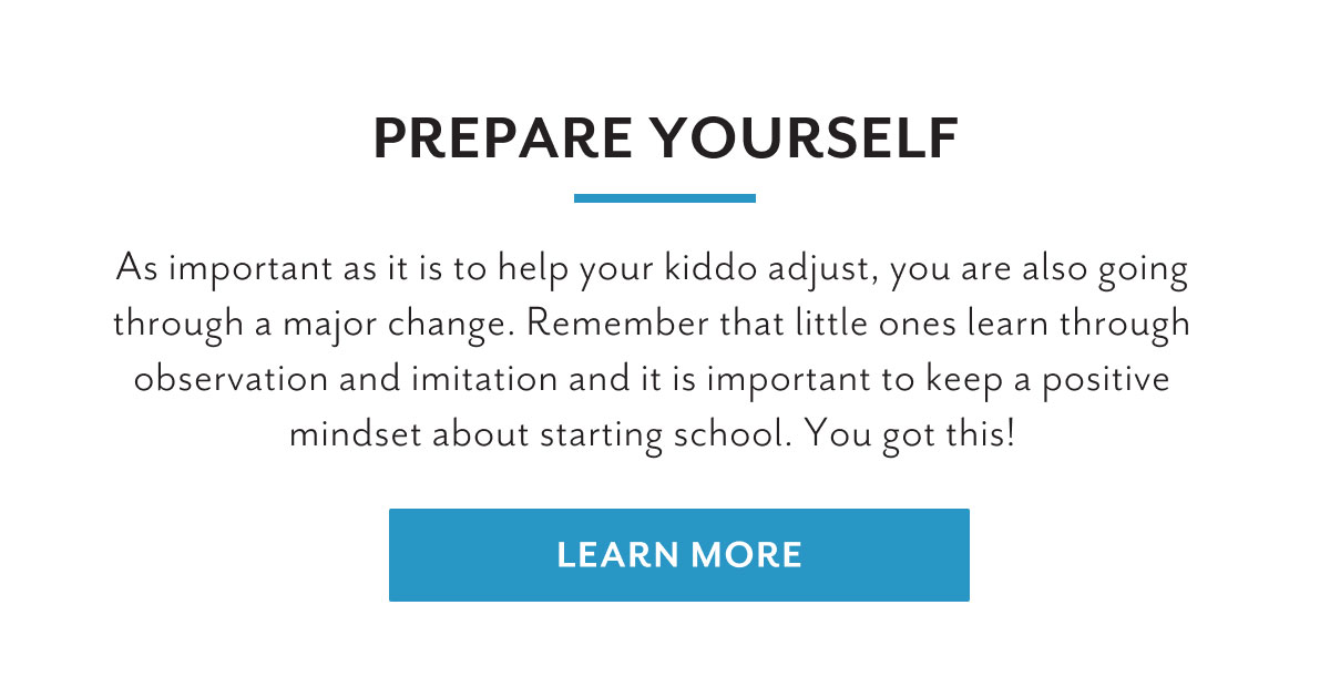 Prepare yourself | As important as it is to help your kiddo adjust, you are also going through a major change. Remember that little ones learn through observation and imitation and it is important to keep a positive mindset about starting school. You got this! | Learn more