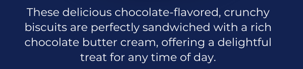 These delicious chocolate-flavored, crunchy biscuits are perfectly sandwiched with a rich chocolate butter cream, offering a delightful treat for any time of day.