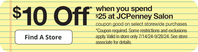 $10 Off* when you spend $25 at JCPenney Salon. Coupon good on select storewide purchases. Find A Store. *Coupon required. Some restrictions and exclusions apply. Valid in store only 7/14/24-9/28/24. See store associate for details.