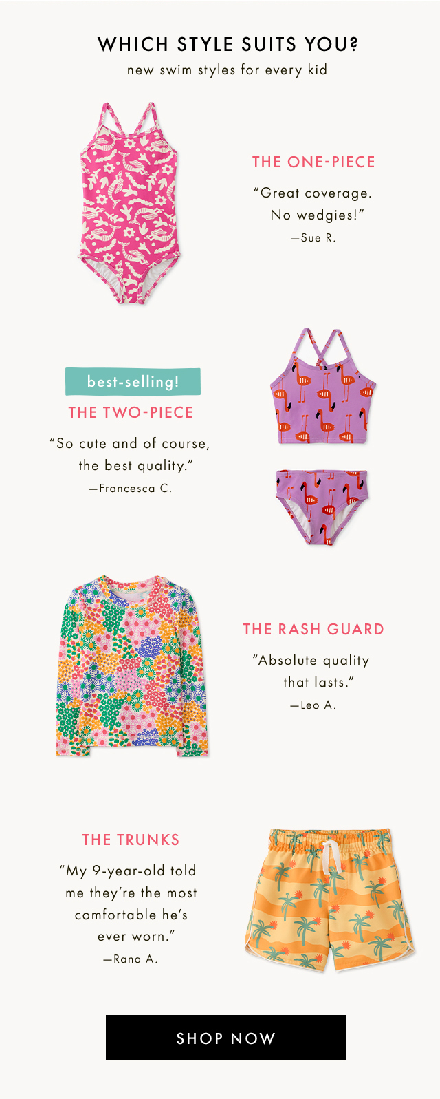 WHICH STYLE SUITS YOU? | new swim styles for every kid | THE ONE-PIECE | "Great coverage. No wedgies!" | -Sue R. | best-selling! | THE TWO-PIECE | "So cute and of course, the best quality." | -Francesca C. | THE RASH GUARD | "Absolute quality that lasts." | -Leo A. | THE TRUNKS | "My 9-year-old told me they're the most comfortable he's ever worn." | -Rana A. | SHOP NOW