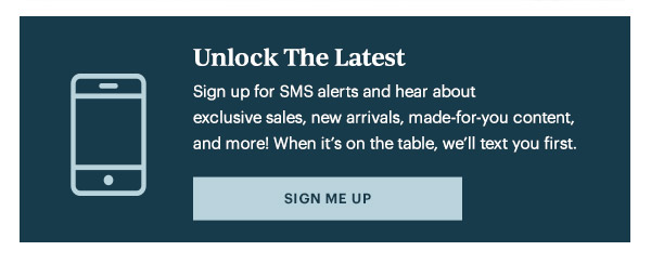 Unlock The Latest  Sign up for SMS alerts and hear about exclusive sales, new arrivals, made-for-you content, and more! When it's on the table, we'll text you first.   [SIGN ME UP]