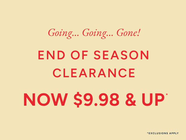 Going... Going... Gone! End of season clearance now $9.98 & up*