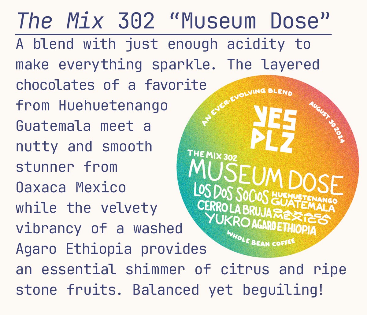 The Mix 302 “Museum Dose” A blend with just enough acidity to make everything sparkle. The layered chocolates of a favorite from Huehuetenango Guatemala meet a nutty and smooth stunner from Oaxaca Mexico while the velvety vibrancy of a washed Agaro Ethiopia provides an essential shimmer of citrus and ripe stone fruits. Balanced yet beguiling!