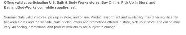 Offers valid at participating U.S. Bath & Body Works stores, Buy Online, Pick Up In Store, and BathandBodyWorks.com while supplies last:  Summer Sale valid in stores, pick up in store, and online. Product assortment and availability may differ significantly between stores and the website. Sale pricing, offers and promotions offered in store, pick up in store, and online may vary. All pricing, promotions, and product availability are subject to change.