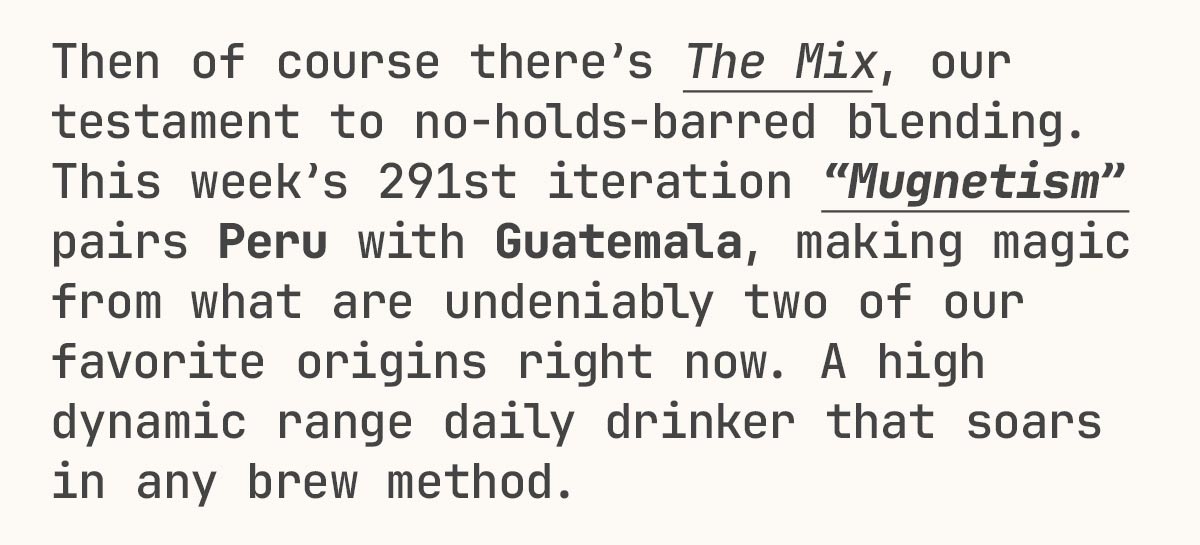 Then of course there’s The Mix, our testament to no-holds-barred blending. This week’s 291st iteration “Mugnetism” pairs Peru with Guatemala, making magic from what are undeniably two of our favorite origins right now. A high dynamic range daily drinker that soars in any brew method.