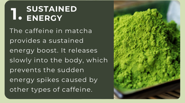 1. Sustained Energy: The caffeine in matcha provides a sustained energy boost. It releases slowly into the body, which prevents the sudden energy spikes caused by other types of caffeine.