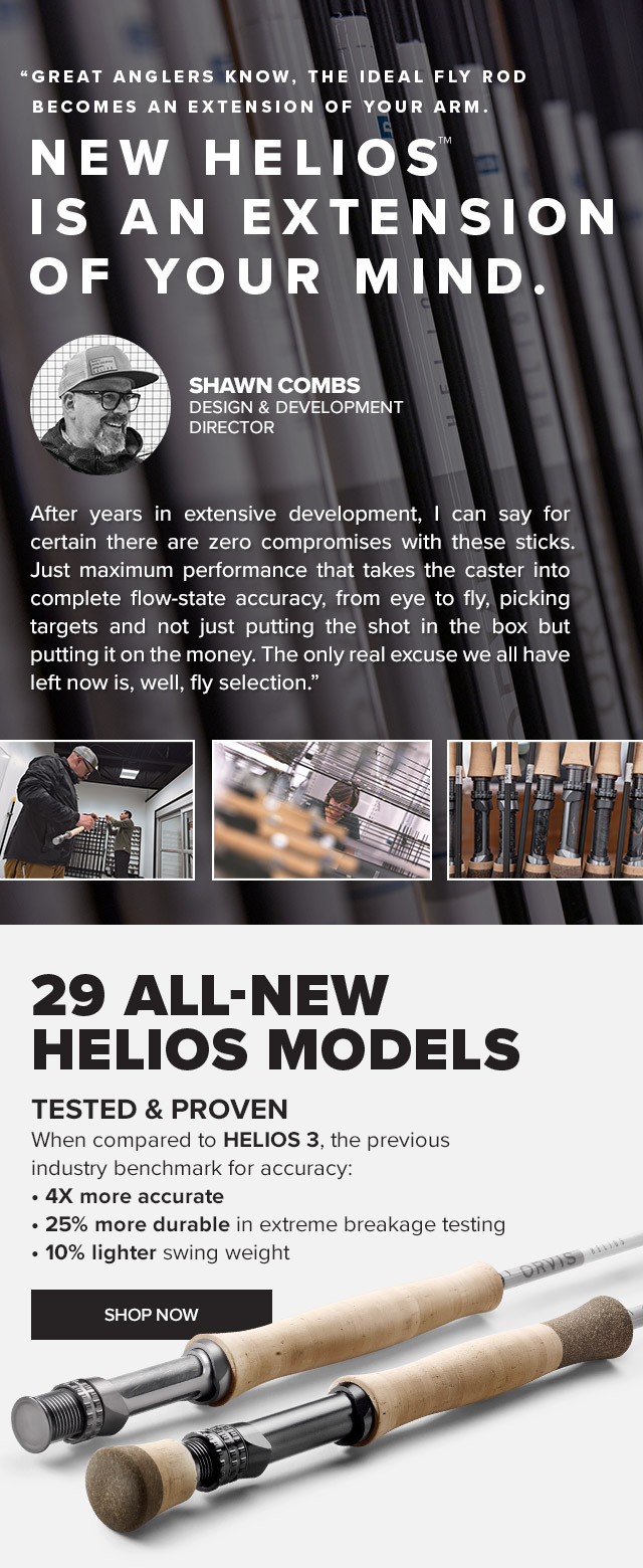 Tested & Proven • 4X more accurate than the BEST competition • 25% more durable in extreme breakage testing • 10% lighter swing weight 'In the old days, they’d say the ideal fly rod became an extension of your arm. NEW HELIOS™ IS AN EXTENSION OF YOUR MIND.After two long years in extensive development, I can say for certain there are zero compromises with these sticks. Just maximum performance that take the caster into complete flow-state accuracy, from eye to fly, picking targets and not just putting the shot in the box but putting it on the money. The only real excuse we all have left now is, well, fly selection.' — Shawn Combs, Design & Development Director