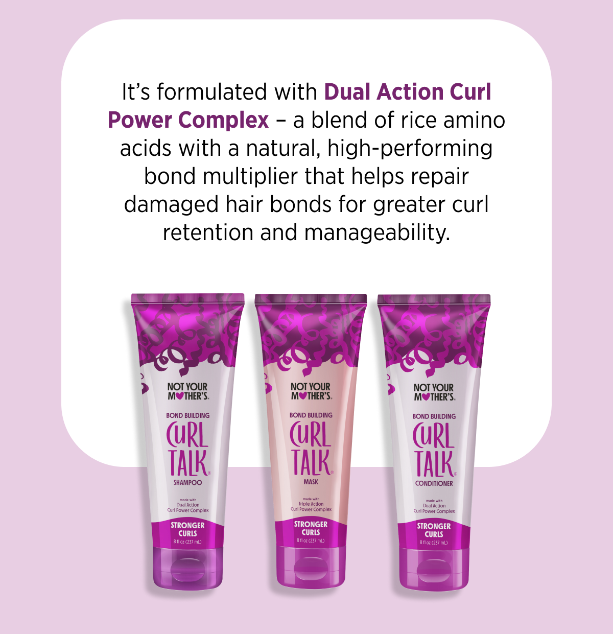 It’s formulated with Dual Action Curl Power Complex – a blend of rice amino acids with a natural, high-performing bond multiplier that helps repair damaged hair bonds for greater curl retention and manageability.