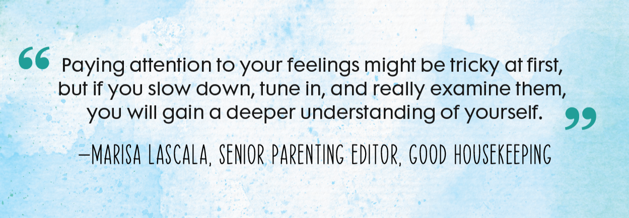 “Paying attention to your feelings might be tricky at first, but if you slow down, tune in, and really examine them, you will gain a deeper understanding of yourself.”