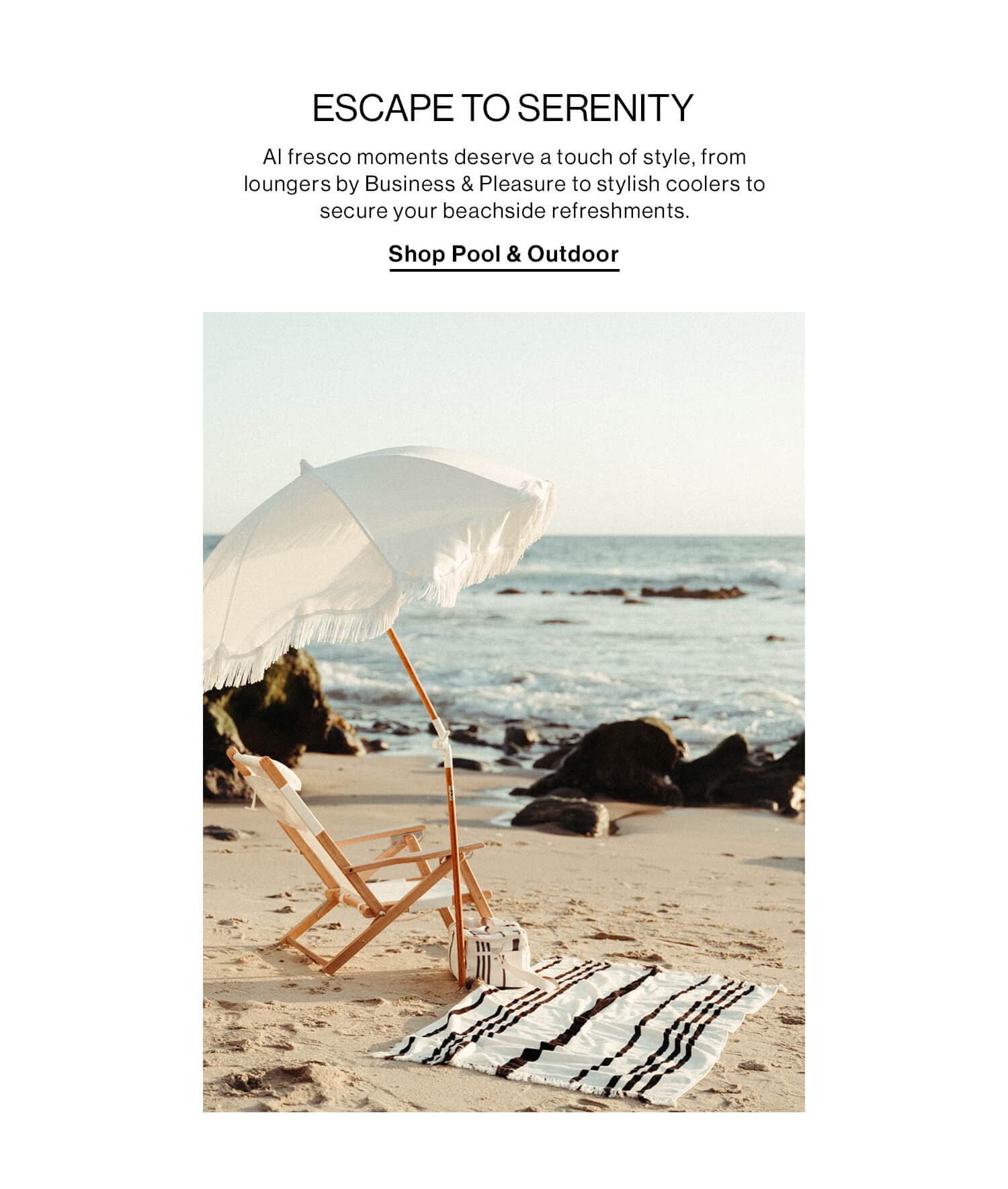 ESCAPE TO SERENITY DEK: Al fresco moments deserve a touch of style, from loungers by Business & Pleasure to stylish coolers to secure your beachside refreshments. CTA: Shop Pool & Outdoor