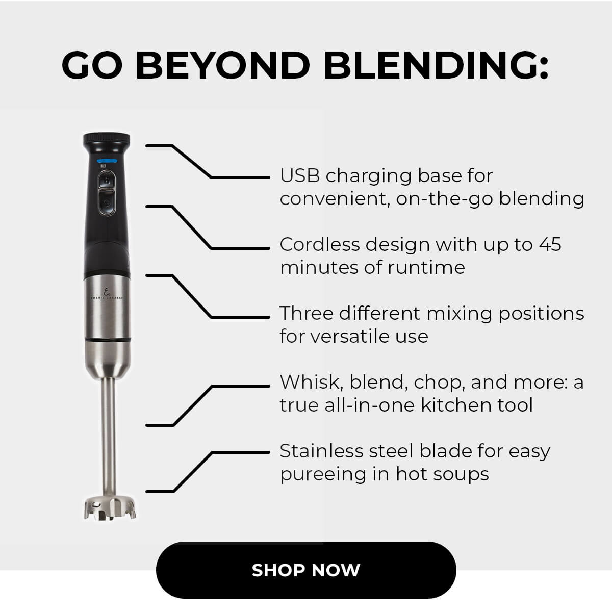 GO BEYOND BLENDING: USB charging base for convenient, on-the-go blending Cordless design with up to 45 minute of runtime Three different mixing positions of versatile use Whisk, Blend, chop, and more: a true all-in-one kitchen tool Stainless steel blade for easy pureeing in hot soups SHOP NOW