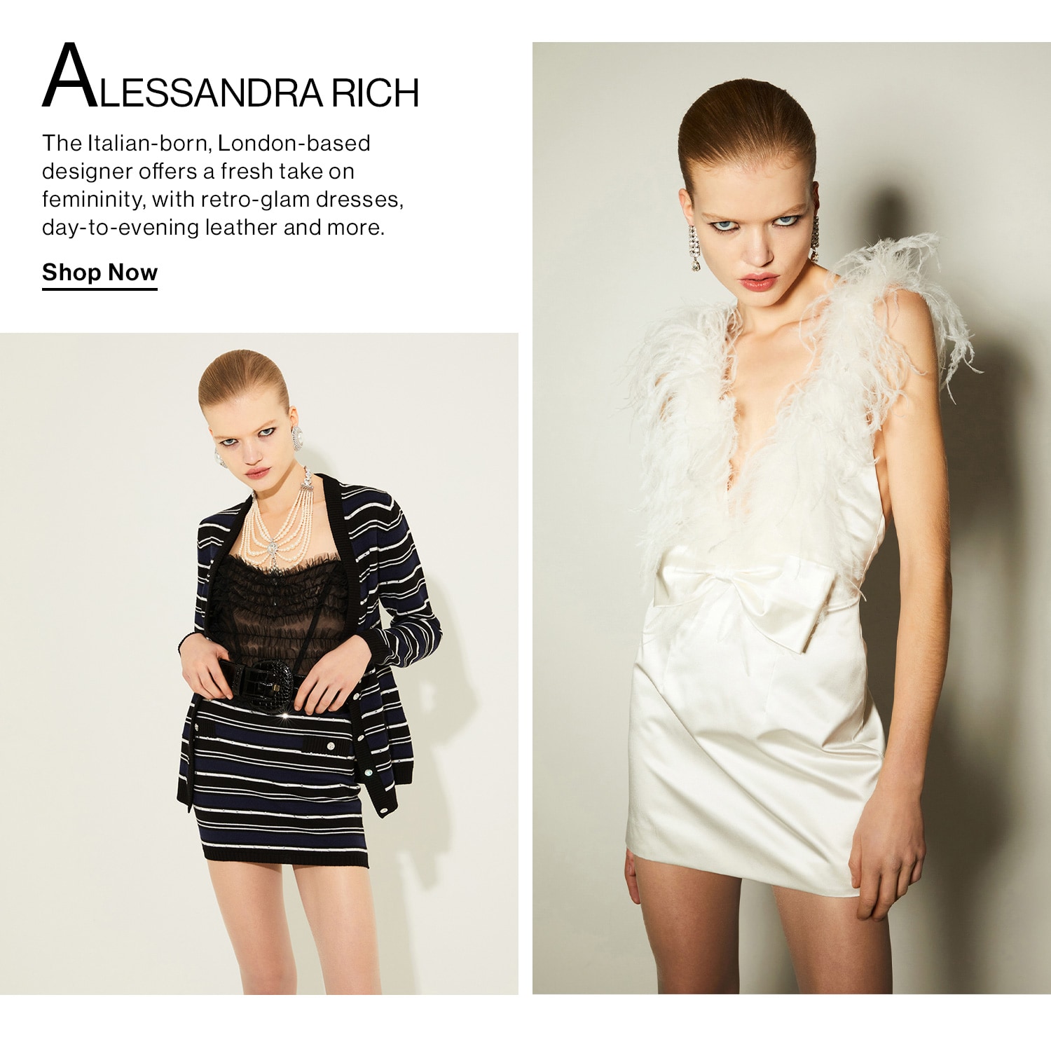 Alessandra Rich. The Italian-born, London-based designer offers a fresh take on femininity, with retro-glam dresses, day-to-evening leather and more. Shop Now