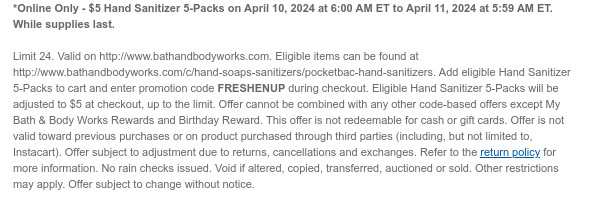 *Online Only - $5 Hand Sanitizer 5-Packs on April 10, 2024 at 6:00 AM ET to April 11, 2024 at 5:59 AM ET. While supplies last.  Limit 24. Valid on http://www.bathandbodyworks.com. Eligible items can be found at http://www.bathandbodyworks.com/c/hand-soaps-sanitizers/pocketbac-hand-sanitizers. Add eligible Hand Sanitizer 5-Packs to cart and enter promotion code FRESHENUP during checkout. Eligible Hand Sanitizer 5-Packs will be adjusted to $5 at checkout, up to the limit. Offer cannot be combined with any other code-based offers except My Bath & Body Works Rewards and Birthday Reward. This offer is not redeemable for cash or gift cards. Offer is not valid toward previous purchases or on product purchased through third parties (including, but not limited to, Instacart). Offer
 subject to adjustment due to returns, cancellations and exchanges. Refer to the return policy for more information. No rain checks issued. Void if altered, copied, transferred, auctioned or sold. Other restrictions may apply. Offer subject to change without notice.