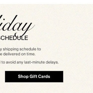 Holiday Shipping Schedule. Please note our holiday shipping schedule to ensure your gifts are delivered on time. Early shopping is recommended to avoid any last-minute delays. Shop Gift Cards