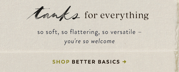 tanks for everything so soft, so flattering, so versatile - you're so welcome. shop better basics.