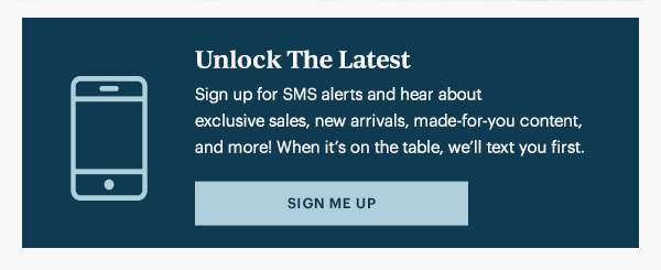 Unlock The Latest  Sign up for SMS alerts and hear about exclusive sales, new arrivals, made-for-you content, and more! When it's on the table, we'll text you first.   [SIGN ME UP]