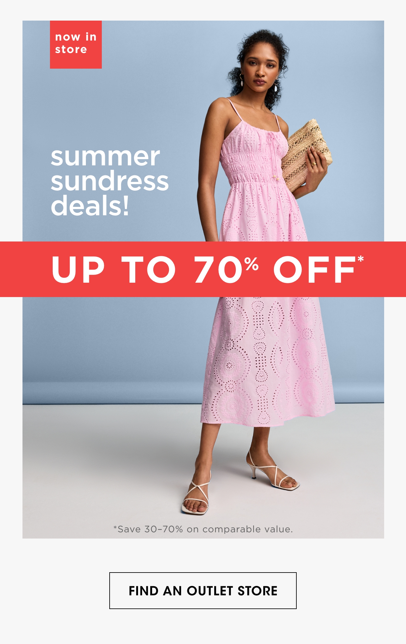 now in store | summer sundress deals! | UP TO 70% OFF* | *Save 30-70% on comparable value. | FIND AN OUTLET STORE