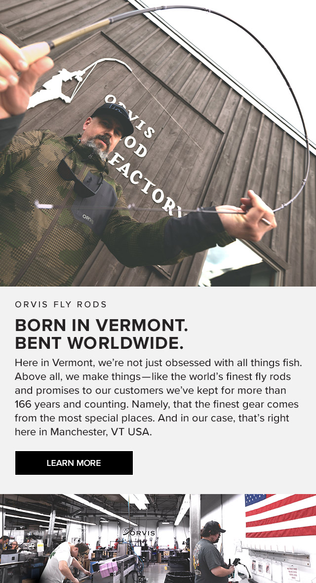 Orvis Fly Rods Born in Vermont. Bent Worldwide. Here in Vermont, we're not just obsessed with all-things-fish. Above all, we make things—like the world's finest fly rods and promises to our customers we've kept for more than 166 years and counting. Namely, that the finest gear comes from the most special places. And in our case, that's right here in Manchester, VT USA.