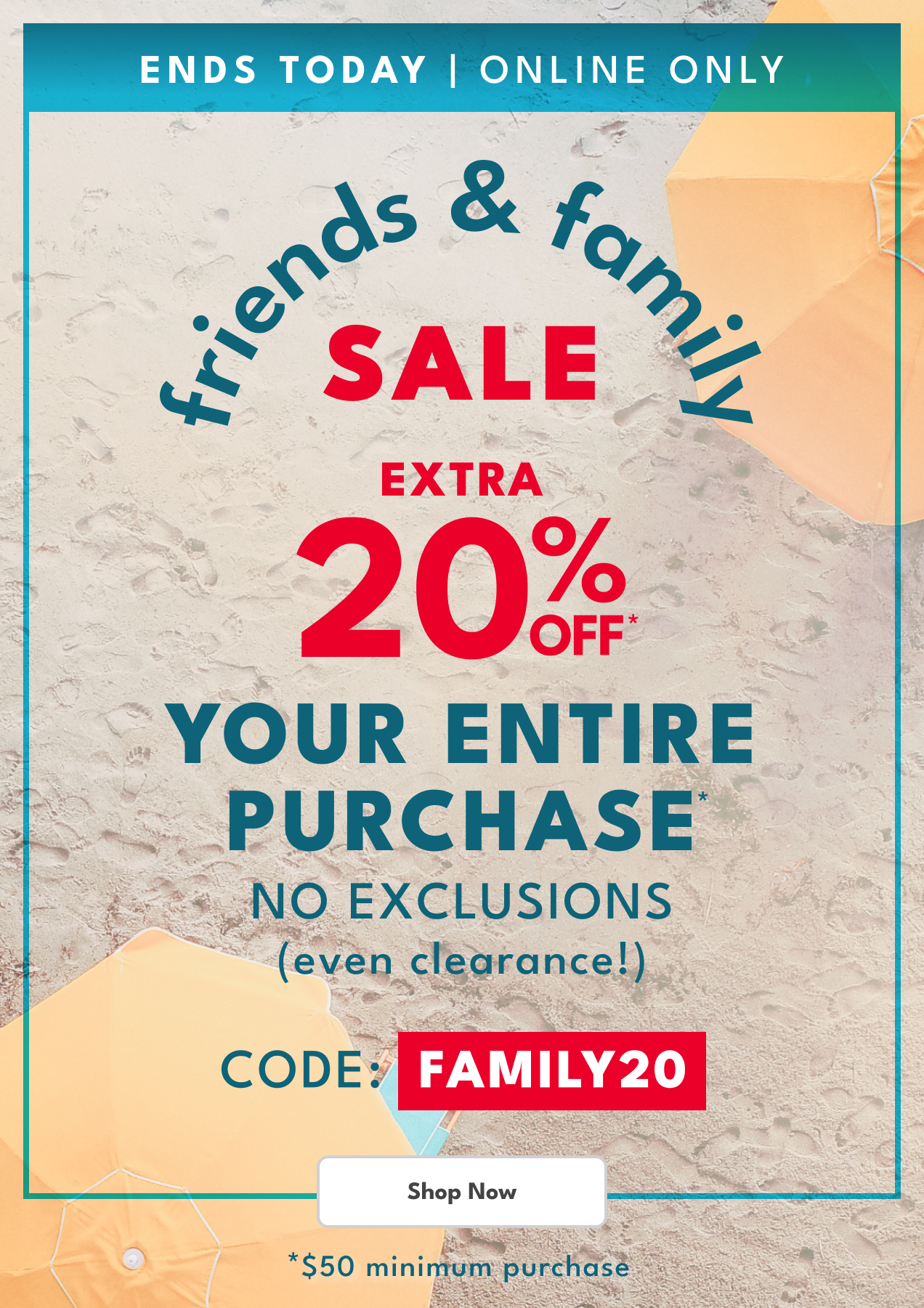 ENDS TODAY | ONLINE ONLY | friends & family SALE | EXTRA 20% OFF* YOUR ENTIRE PURCHASE | NO EXCLUSIONS (even clearance!) | CODE: FAMILY20 | Shop Now | *$50 minimum purchase