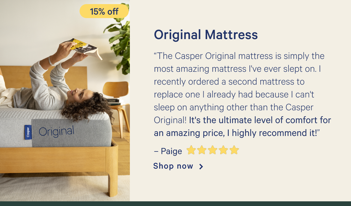 Original Mattress >> â€œThe Casper Original mattress is simply the most amazing mattress I've ever slept on. I recently ordered a second mattress to replace one I already had because I can't sleep on anything other than the Casper Original! It's the ultimate level of comfort for an amazing price, I highly recommend it!â€ - Paige <5 stars> >> Shop now >>