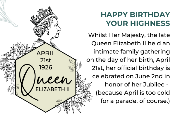 Happy Birthday Your Highness. April 21st 1926. Whilst Her Majesty, the late Queen Elizabeth II held an intimate family gathering on the day of her birth, April 21st, her official birthday is celebrated on June 2nd in honor of her Jubilee -  (because April is too cold for a parade, of course.)