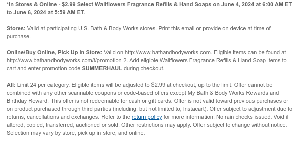 *In Stores & Online - $2.99 Select Wallflowers Fragrance Refills & Hand Soaps on June 5, 2024 at 6:00 AM ET to June 6, 2024 at 5:59 AM ET.  Stores: Valid at participating U.S. Bath & Body Works stores. Print this email or provide on device at time of purchase.  Online/Buy Online, Pick Up In Store: Valid on http://www.bathandbodyworks.com. Eligible items can be found at http://www.bathandbodyworks.com/t/promotion-2. Add eligible Wallflowers Fragrance Refills & Hand Soap items to cart and enter promotion code SUMMERHAUL during checkout.  All: Limit 24. Eligible items will be adjusted to $2.99 at checkout, up to the limit. Offer cannot be combined with any other scannable coupons or code-based offers except My Bath & Body Works Rewards and Birthday Reward. This
 offer is not redeemable for cash or gift cards. Offer is not valid toward previous purchases or on product purchased through third parties (including, but not limited to, Instacart). Offer subject to adjustment due to returns, cancellations and exchanges. Refer to the return policy for more information. No rain checks issued. Void if altered, copied, transferred, auctioned or sold. Other restrictions may apply. Offer subject to change without notice. Selection may vary by store, pick up in store, and online.