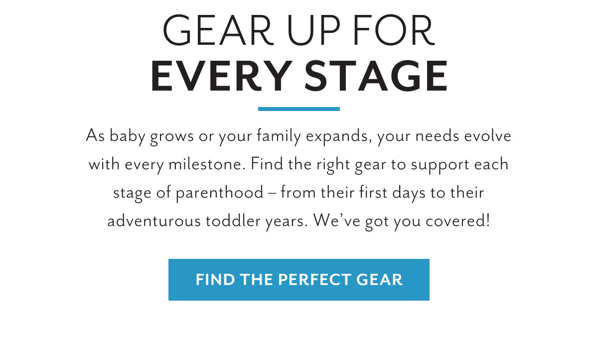 Gear up for every stage | As baby grows or your family expands, your needs evolve with every milestone. Find the right gear to support each stage of parenthood - from their first days to their adventurous toddler years. We've got you covered! | Find the perfect gear