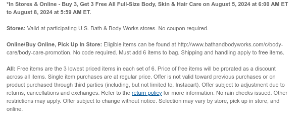 *In Stores & Online - Buy 3, Get 3 Free All Full-Size Body, Skin & Hair Care on August 5, 2024 at 6:00 AM ET to August 8, 2024 at 5:59 AM ET.  Stores: Valid at participating U.S. Bath & Body Works stores. No coupon required.  Online/Buy Online, Pick Up In Store: Eligible items can be found at http://www.bathandbodyworks.com/c/body-care/body-care-promotion. No code required. Must add 6 items to bag. Shipping and handling apply to free items.  All: Free items are the 3 lowest priced items in each set of 6. Price of free items will be prorated as a discount across all items. Single item purchases are at regular price. Offer is not valid toward previous purchases or on product purchased through third parties (including, but not limited to, Instacart). Offer subject to
 adjustment due to returns, cancellations and exchanges. Refer to the return policy for more information. No rain checks issued. Other restrictions may apply. Offer subject to change without notice. Selection may vary by store, pick up in store, and online.