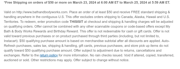 *Free Shipping on orders of $50 or more on March 23, 2024 at 6:00 AM ET to March 25, 2024 at 5:59 AM ET.   Valid on http://www.bathandbodyworks.com. Place an order of at least $50 and receive FREE standard shipping & handling anywhere in the contiguous U.S. This offer excludes orders shipping to Canada, Alaska, Hawaii and U.S. Territories. To redeem, enter promotion code THISISIT at checkout and shipping & handling charges will be adjusted on qualifying orders. Offer cannot be combined with any other scannable coupons or code-based offers except My Bath & Body Works Rewards and Birthday Reward. This offer is not redeemable for cash or gift cards. Offer is not valid toward previous purchases or on product purchased through third parties (including, but not limited to,
 Instacart). $50 qualifying purchase amount is based on merchandise subtotal after all discounts are applied. Auto-Refresh purchases, sales tax, shipping & handling, gift cards, previous purchases, and store pick up items do not qualify toward $50 qualifying purchase amount. Offer subject to adjustment due to returns, cancellations and exchanges. Refer to the return policy for more information. No rain checks issued. Void if altered, copied, transferred, auctioned or sold. Other restrictions may apply. Offer subject to change without notice.