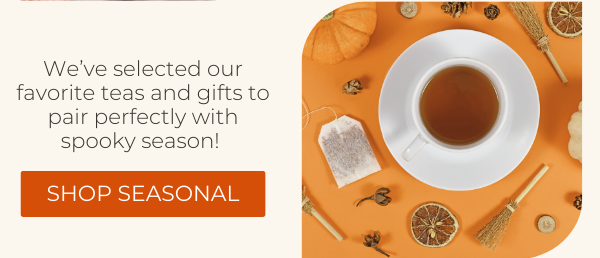 We’ve selected our favorite teas and gifts to pair perfectly with spooky season! SHOP SEASONAL.