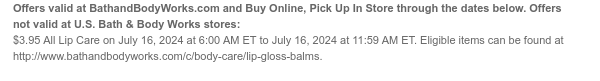 Offers valid at BathandBodyWorks.com and Buy Online, Pick Up In Store through the dates below. Offers not valid at U.S. Bath & Body Works stores: $3.95 All Lip Care on July 16, 2024 at 6:00 AM ET to July 16, 2024 at 11:59 AM ET. Eligible items can be found at http://www.bathandbodyworks.com/c/body-care/lip-gloss-balms.