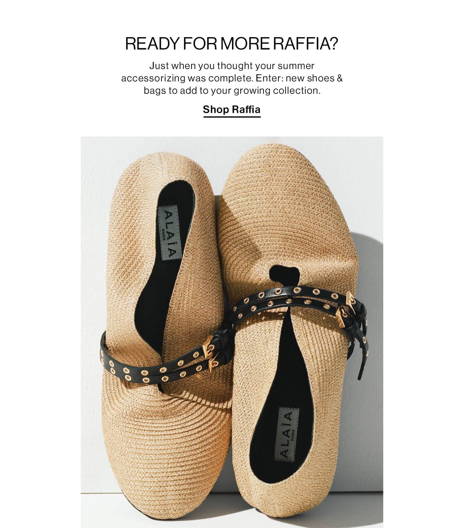 READY FOR MORE RAFFIA?  DEK: Just when you thought your summer accessorizing was complete. Enter: new shoes & bags to add to your growing collection.  CTA: Shop Raffia