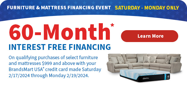 Furniture & Mattress Financing Event Saturday - Monday Only. 60-Month* Interest Free Financing on qualifying purchases of select furniture and mattresses $999 and above with your BrandsMart USA credit card made Saturday 2/17/2024 through Monday 2/19/2024.