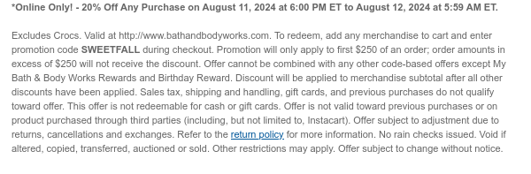 *Online Only! - 20% Off Any Purchase on August 11, 2024 at 6:00 PM ET to August 12, 2024 at 5:59 AM ET.   Excludes Crocs. Valid at http://www.bathandbodyworks.com. To redeem, add any merchandise to cart and enter promotion code SWEETFALL during checkout. Promotion will only apply to first $250 of an order; order amounts in excess of $250 will not receive the discount. Offer cannot be combined with any other code-based offers except My Bath & Body Works Rewards and Birthday Reward. Discount will be applied to merchandise subtotal after all other discounts have been applied. Sales tax, shipping and handling, gift cards, and previous purchases do not qualify toward offer. This offer is not redeemable for cash or gift cards. Offer is not valid toward previous purchases or on
 product purchased through third parties (including, but not limited to, Instacart). Offer subject to adjustment due to returns, cancellations and exchanges. Refer to the return policy for more information. No rain checks issued. Void if altered, copied, transferred, auctioned or sold. Other restrictions may apply. Offer subject to change without notice.