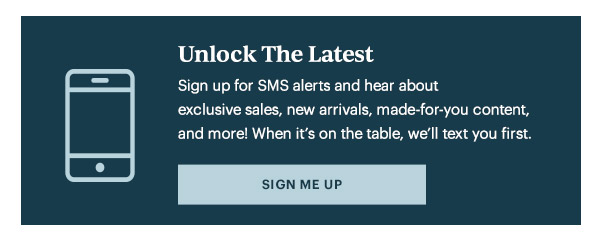 Unlock The Latest  Sign up for SMS alerts and hear about exclusive sales, new arrivals, made-for-you content, and more! When it's on the table, we'll text you first.   [SIGN ME UP]