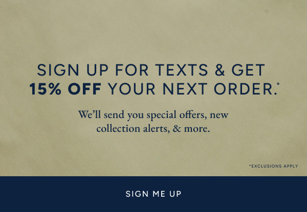 Sign up for texts & get 15% off your next order.* We'll send you special offers, new collection alerts, & more. SIGN ME UP