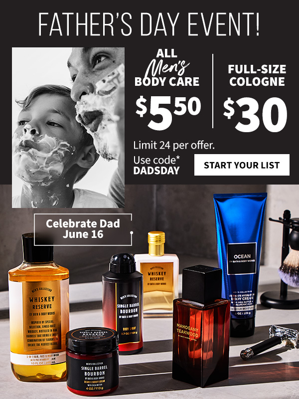 Father’s Day event! $5.50 all men’s body care and $30 full-size cologne. Celebrate Dad June 16. Limit 24 per offer. Use code DADSDAY. START YOUR LIST.  