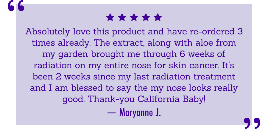 Review Absolutely love this product       and have re-ordered 3 times already. The extract, along with aloe from my       garden brought me through 6 weeks of radiation on my entire nose for skin       cancer. It's been 2 weeks since my last radiation treatment and I am       blessed to say the my nose looks really good. Thank-you California Baby!       -Maryanne J.