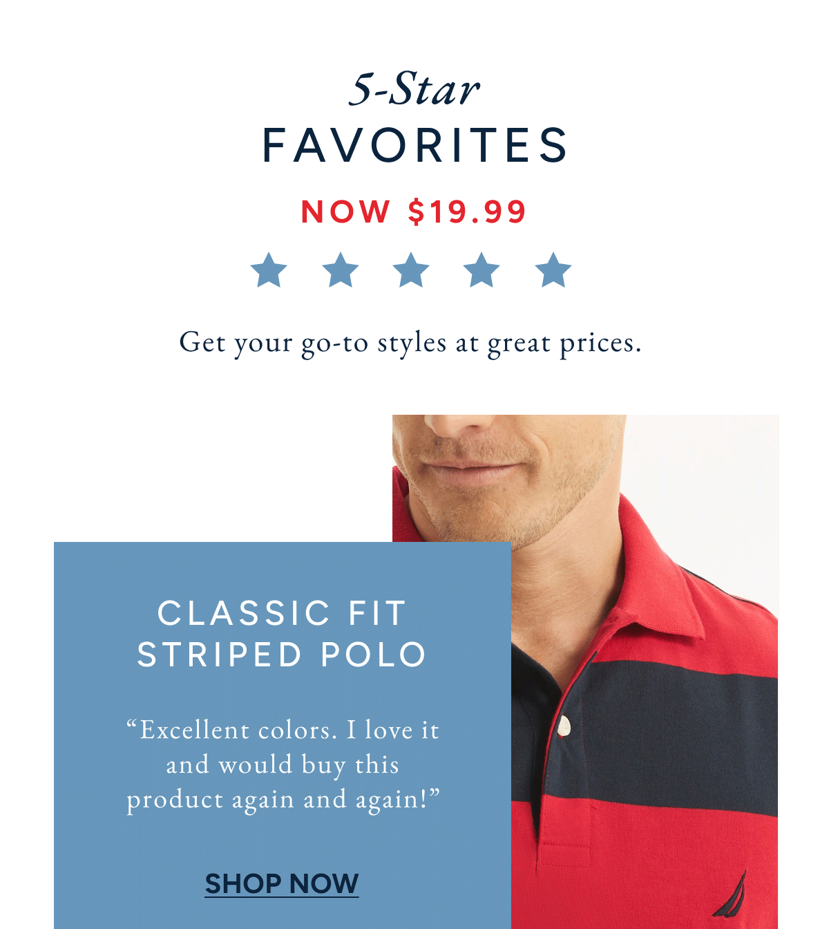 5-star favorites. Now $19.99. Get your go-to styles at great prices. Classic fit striped polo. " excellent colors. I love it and would buy this product again and again!" SHOP NOW