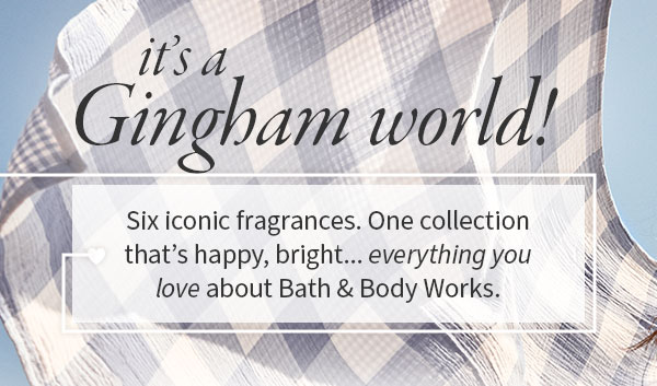 It’s a Gingham world!  Six iconic fragrances. One collection that’s happy, bright... everything you love about Bath & Body Works.  