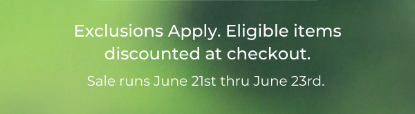 Exclusions Apply. Eligible items discounted at checkout. Sale runs June 21st thru June 23rd.